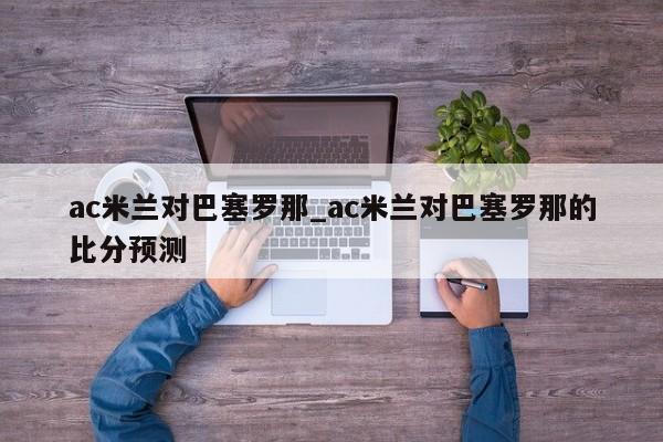 ac米兰对巴塞罗那_ac米兰对巴塞罗那的比分预测