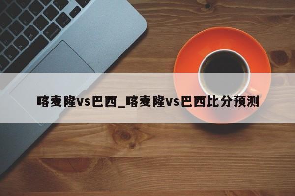 喀麦隆vs巴西_喀麦隆vs巴西比分预测