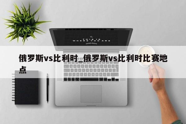 俄罗斯vs比利时_俄罗斯vs比利时比赛地点