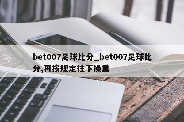 bet007足球比分_bet007足球比分,再按规定往下操重