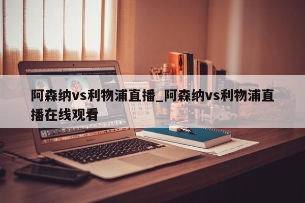 阿森纳vs利物浦直播_阿森纳vs利物浦直播在线观看