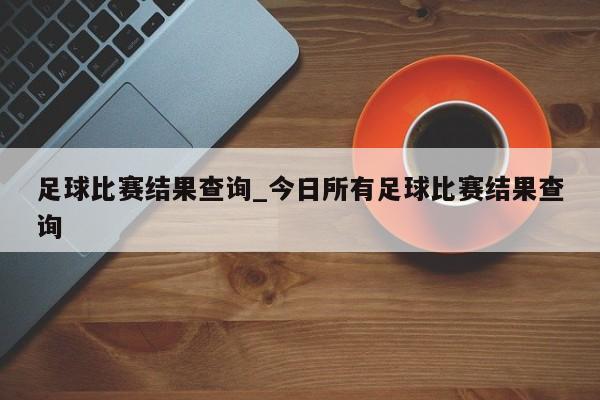 足球比赛结果查询_今日所有足球比赛结果查询