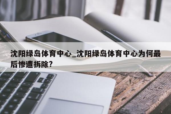 沈阳绿岛体育中心_沈阳绿岛体育中心为何最后惨遭拆除?