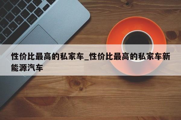 性价比最高的私家车_性价比最高的私家车新能源汽车