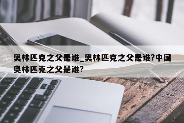 奥林匹克之父是谁_奥林匹克之父是谁?中国奥林匹克之父是谁?