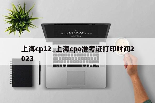 上海cp12_上海cpa准考证打印时间2023