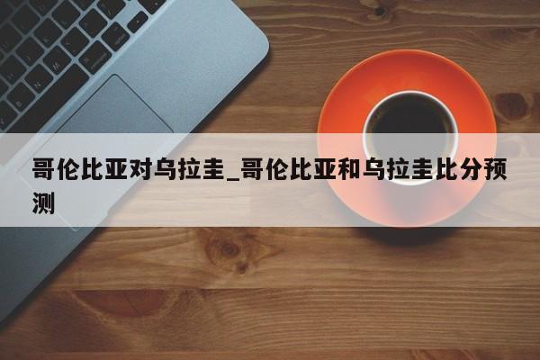 哥伦比亚对乌拉圭_哥伦比亚和乌拉圭比分预测