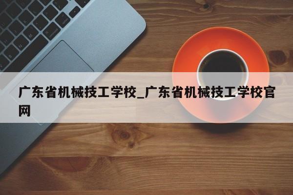 广东省机械技工学校_广东省机械技工学校官网