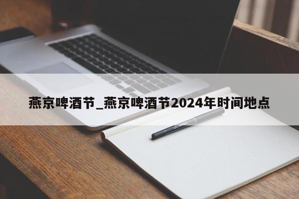 燕京啤酒节_燕京啤酒节2024年时间地点