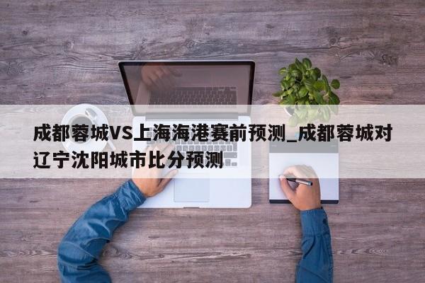 成都蓉城VS上海海港赛前预测_成都蓉城对辽宁沈阳城市比分预测