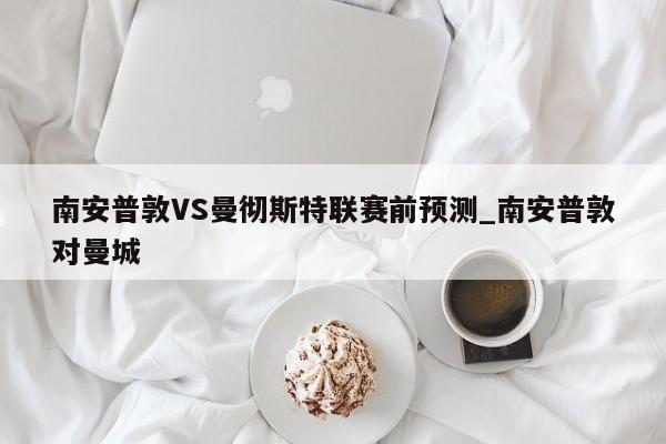 南安普敦VS曼彻斯特联赛前预测_南安普敦对曼城