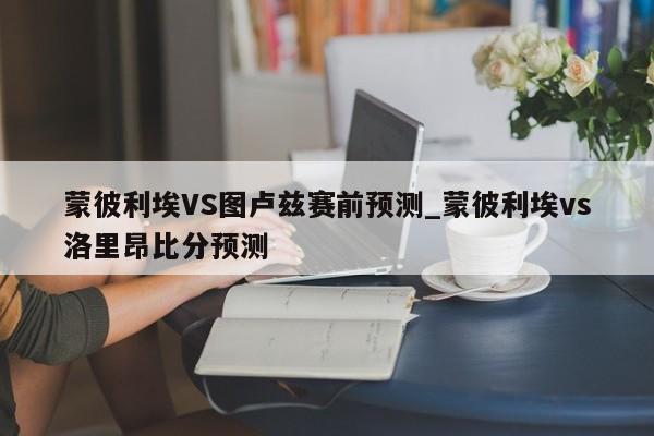 蒙彼利埃VS图卢兹赛前预测_蒙彼利埃vs洛里昂比分预测