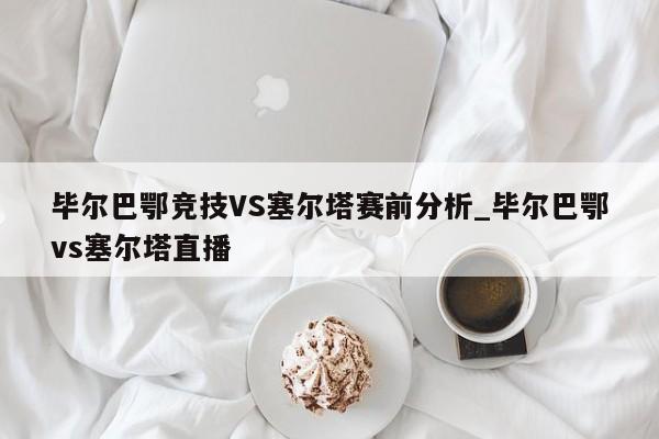 毕尔巴鄂竞技VS塞尔塔赛前分析_毕尔巴鄂vs塞尔塔直播