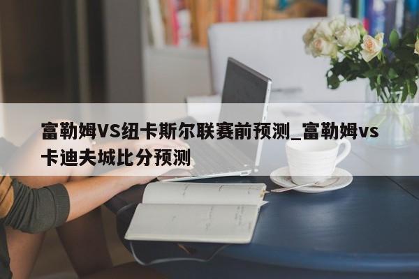 富勒姆VS纽卡斯尔联赛前预测_富勒姆vs卡迪夫城比分预测