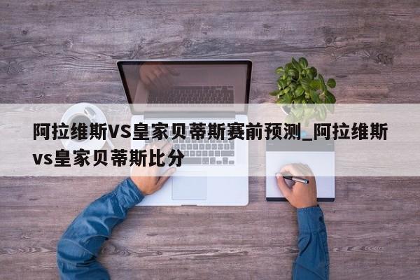 阿拉维斯VS皇家贝蒂斯赛前预测_阿拉维斯vs皇家贝蒂斯比分