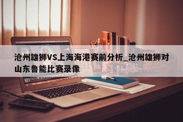 沧州雄狮VS上海海港赛前分析_沧州雄狮对山东鲁能比赛录像