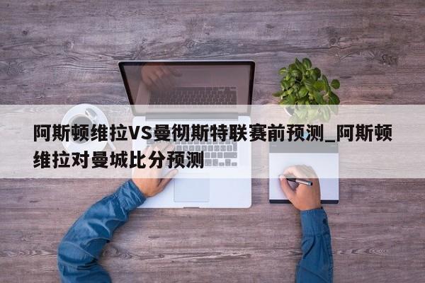 阿斯顿维拉VS曼彻斯特联赛前预测_阿斯顿维拉对曼城比分预测