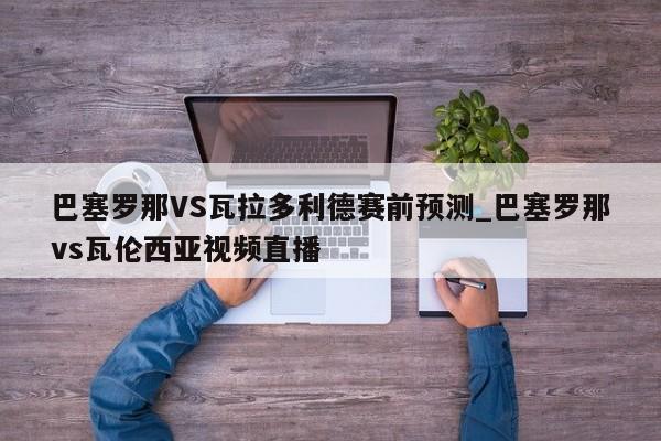 巴塞罗那VS瓦拉多利德赛前预测_巴塞罗那vs瓦伦西亚视频直播