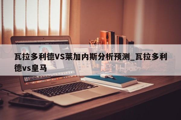 瓦拉多利德VS莱加内斯分析预测_瓦拉多利德vs皇马