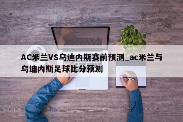 AC米兰VS乌迪内斯赛前预测_ac米兰与乌迪内斯足球比分预测