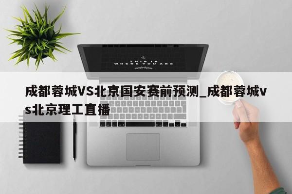 成都蓉城VS北京国安赛前预测_成都蓉城vs北京理工直播