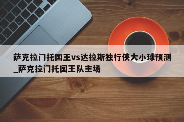 萨克拉门托国王vs达拉斯独行侠大小球预测_萨克拉门托国王队主场