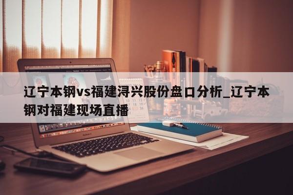 辽宁本钢vs福建浔兴股份盘口分析_辽宁本钢对福建现场直播