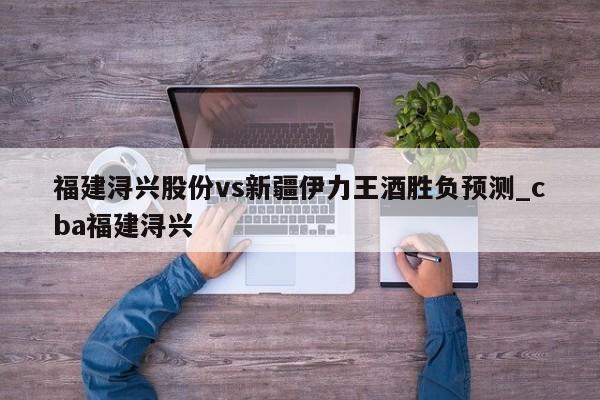 福建浔兴股份vs新疆伊力王酒胜负预测_cba福建浔兴