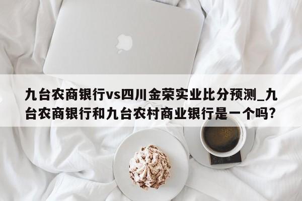 九台农商银行vs四川金荣实业比分预测_九台农商银行和九台农村商业银行是一个吗?