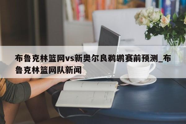 布鲁克林篮网vs新奥尔良鹈鹕赛前预测_布鲁克林篮网队新闻