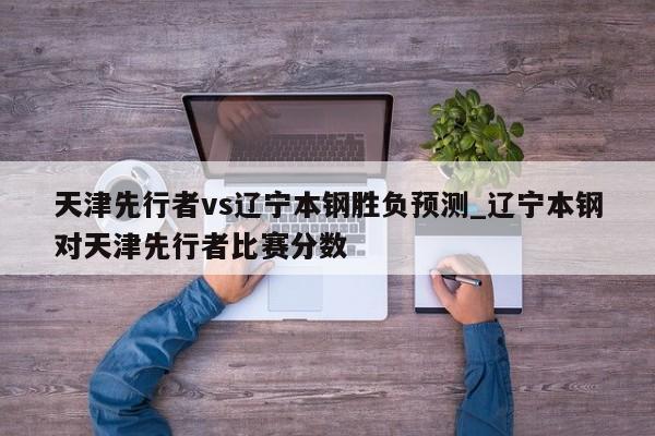 天津先行者vs辽宁本钢胜负预测_辽宁本钢对天津先行者比赛分数