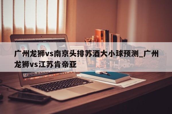 广州龙狮vs南京头排苏酒大小球预测_广州龙狮vs江苏肯帝亚