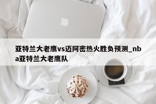 亚特兰大老鹰vs迈阿密热火胜负预测_nba亚特兰大老鹰队