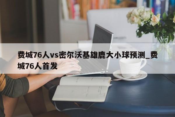 费城76人vs密尔沃基雄鹿大小球预测_费城76人首发