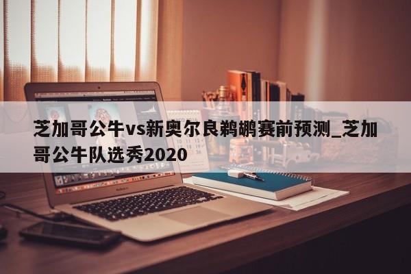 芝加哥公牛vs新奥尔良鹈鹕赛前预测_芝加哥公牛队选秀2020