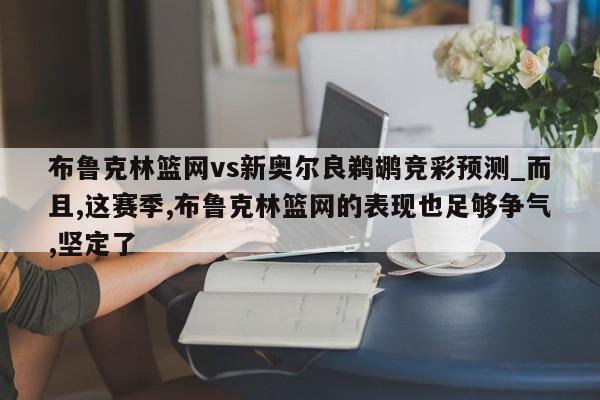 布鲁克林篮网vs新奥尔良鹈鹕竞彩预测_而且,这赛季,布鲁克林篮网的表现也足够争气,坚定了