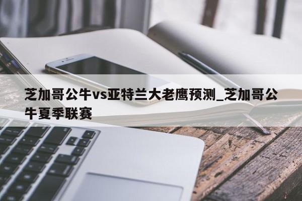 芝加哥公牛vs亚特兰大老鹰预测_芝加哥公牛夏季联赛