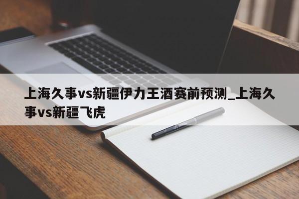 上海久事vs新疆伊力王酒赛前预测_上海久事vs新疆飞虎