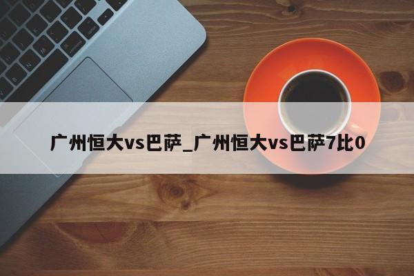 广州恒大vs巴萨_广州恒大vs巴萨7比0