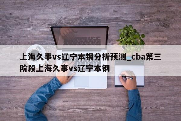 上海久事vs辽宁本钢分析预测_cba第三阶段上海久事vs辽宁本钢