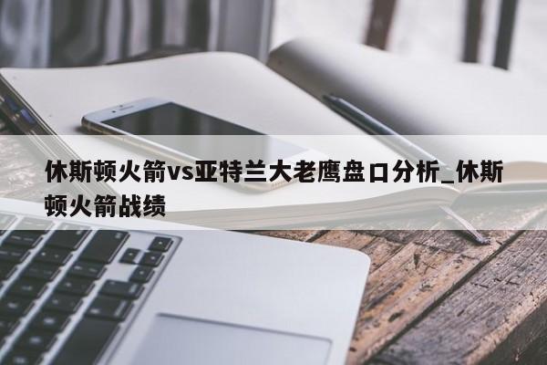 休斯顿火箭vs亚特兰大老鹰盘口分析_休斯顿火箭战绩