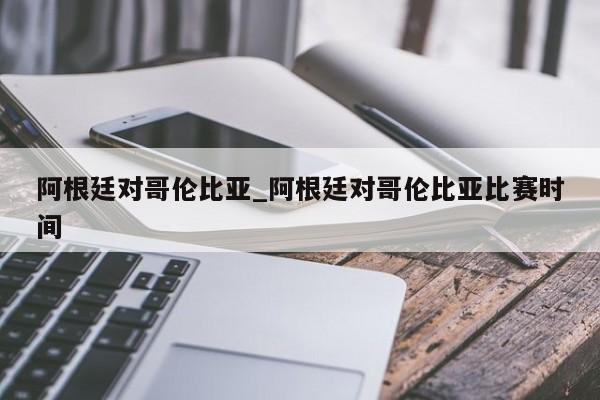 阿根廷对哥伦比亚_阿根廷对哥伦比亚比赛时间