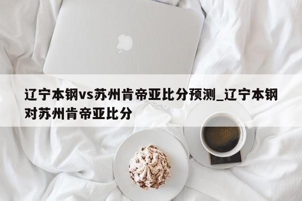 辽宁本钢vs苏州肯帝亚比分预测_辽宁本钢对苏州肯帝亚比分