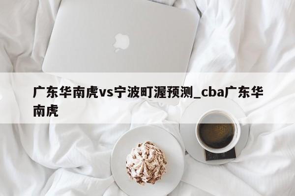 广东华南虎vs宁波町渥预测_cba广东华南虎