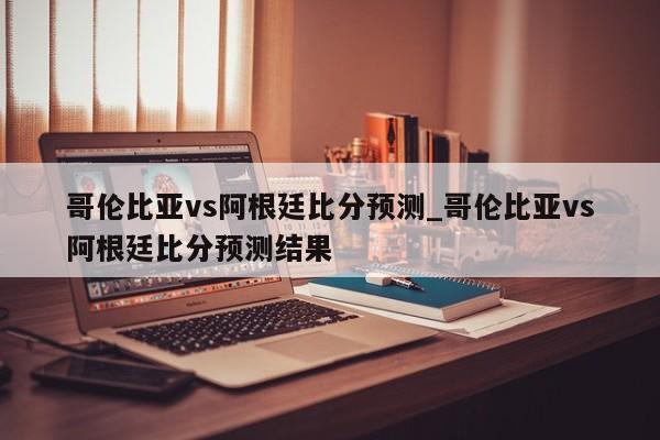 哥伦比亚vs阿根廷比分预测_哥伦比亚vs阿根廷比分预测结果