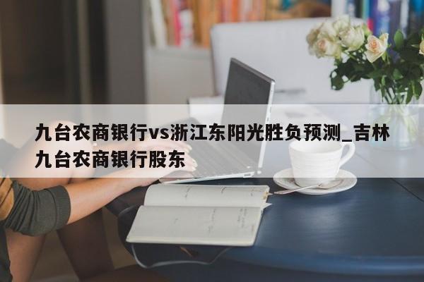 九台农商银行vs浙江东阳光胜负预测_吉林九台农商银行股东