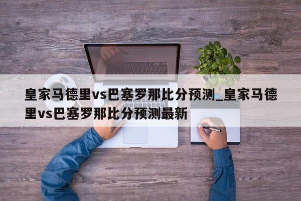 皇家马德里vs巴塞罗那比分预测_皇家马德里vs巴塞罗那比分预测最新