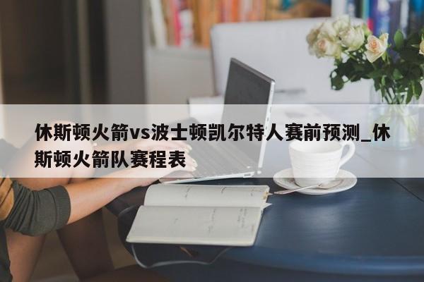 休斯顿火箭vs波士顿凯尔特人赛前预测_休斯顿火箭队赛程表