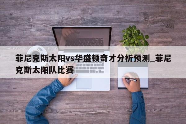 菲尼克斯太阳vs华盛顿奇才分析预测_菲尼克斯太阳队比赛