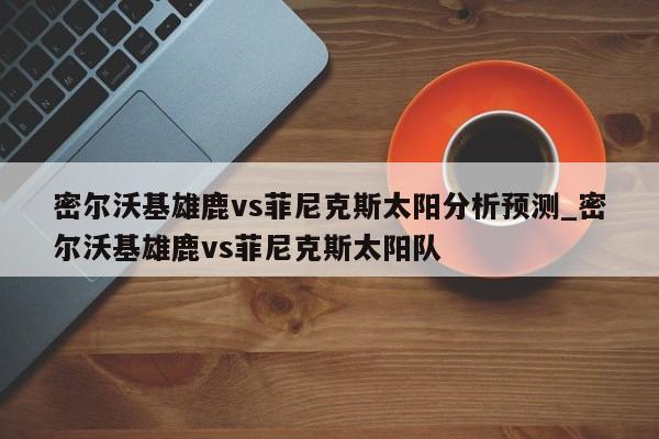 密尔沃基雄鹿vs菲尼克斯太阳分析预测_密尔沃基雄鹿vs菲尼克斯太阳队